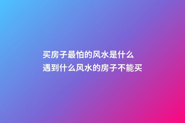 买房子最怕的风水是什么 遇到什么风水的房子不能买